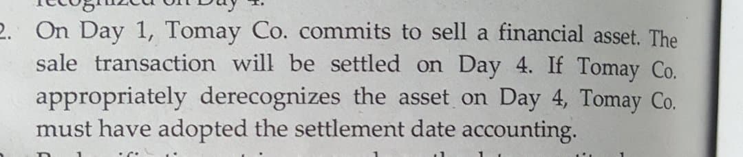 2. On Day 1, Tomay Co. commits to sell a financial asset. The
sale transaction will be settled on Day 4. If Tomay Co.
appropriately derecognizes the asset on Day 4, Tomay Co.
must have adopted the settlement date accounting.
