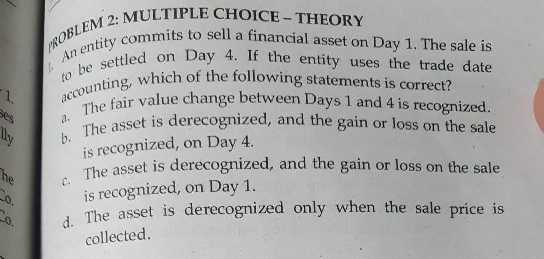 to be settled on Day 4. If the entity uses the trade date
n entity commits to sell a financial asset on Day 1. The sale is
accounting, which of the following statements is correct?
The fair value change between Days 1 and 4 is recognized.
a
An
1.
ses
a. The asset is derecognized, and the gain or loss on the sale
is recognized, on Day 4.
The asset is derecognized, and the gain or loss on the sale
is recognized, on Day 1.
i The asset is derecognized only when the sale price is
lly
he
collected.
