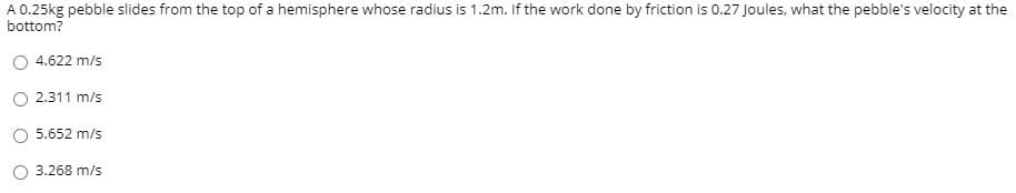 A 0.25kg pebble slides from the top of a hemisphere whose radius is 1.2m. If the work done by friction is 0.27 Joules, what the pebble's velocity at the
bottom?
4.622 m/s
2.311 m/s
5.652 m/s
3.268 m/s
