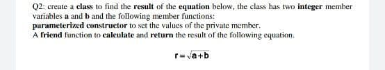 Q2: create a class to find the result of the equation below, the class has two integer member
variables a and b and the following member functions:
parameterized constructor to set the values of the private member.
A friend function to calculate and return the result of the following equation.
r= va+b
%3D

