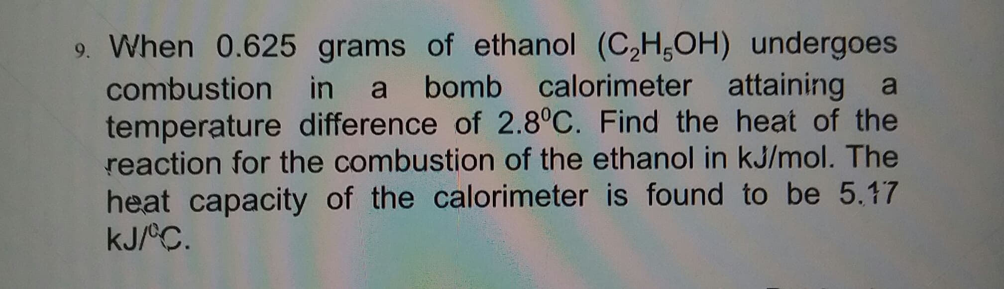 9. When 0.625 grams of ethanol (C,H,OH) undergoes
a bomb calorimeter attaining
temperature difference of 2.8°C. Find the heat of the
reaction for the combustion of the ethanol in kJ/mol. The
combustion in
a
heat capacity of the calorimeter is found to be 5.17
kJ/°C.
