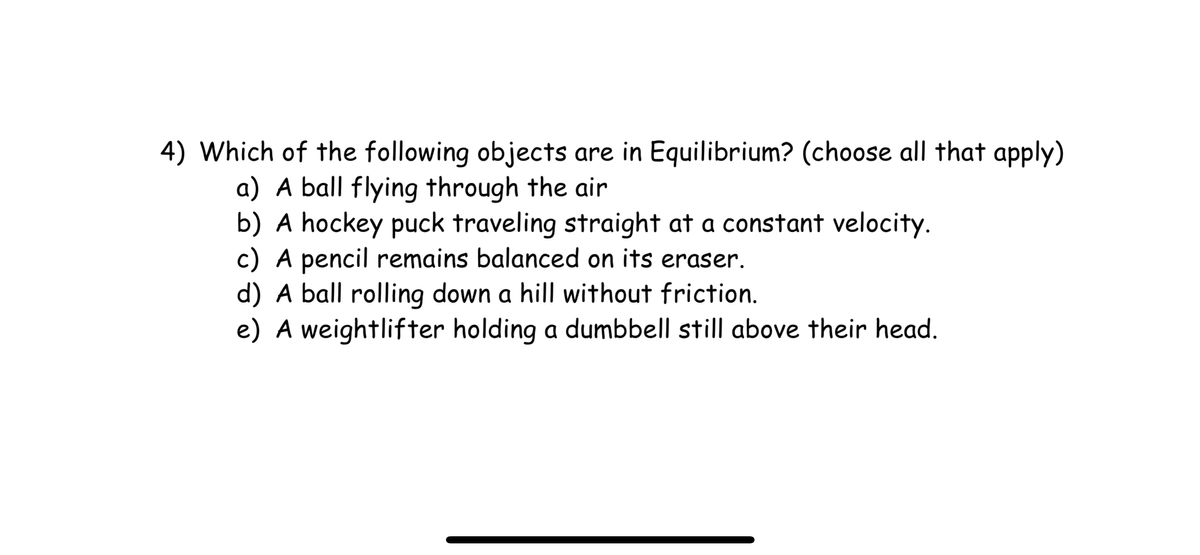 4) Which of the following objects are in Equilibrium? (choose all that apply)
a) A ball flying through the air
b) A hockey puck traveling straight at a constant velocity.
c) A pencil remains balanced on its eraser.
d) A ball rolling down a hill without friction.
e) A weightlifter holding a dumbbell still above their head.