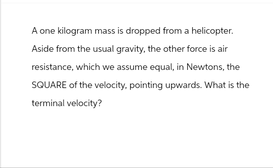A one kilogram mass is dropped from a helicopter.
Aside from the usual gravity, the other force is air
resistance, which we assume equal, in Newtons, the
SQUARE of the velocity, pointing upwards. What is the
terminal velocity?