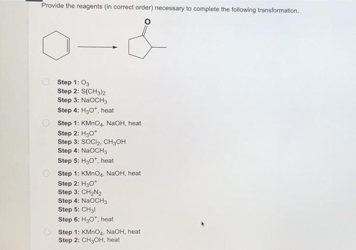 Provide the reagents (in correct order) necessary to complete the following transformation.
Step 1: 03
Step 2: S(CH3)2
Step 3: NaOCH3
Step 4: H30*, heat
O Step 1: KMNO4, NaOH, heat
Step 2: H30*
Step 3: SOCI,, CH3OH
Step 4: NaOCH3
Step 5: H30*, heat
O Step 1: KMNO4, NaOH, heat
Step 2: H30*
Step 3: CH2N2
Step 4: NaOCH3
Step 5: CH3I
Step 6: H30*, heat
Step 1: KMNO4, NaOH, heat
Step 2: CH3OH, heat
