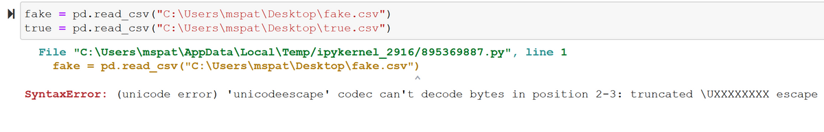 pd.read_csv ("C:\Users \mspat\Desktop\fake.csv")
pd.read_csv ("C:\Users \mspat\Desktop\true.csv")
N fake
true =
File "C:\Users\mspat\AppData\Local\Temp/ipykernel_2916/895369887.py", line 1
fake =
pd.read_csv ("C:\Users\mspat\Desktop\fake.csv")
SyntaxError: (unicode error) 'unicodeescape' codec can't decode bytes in position 2-3:
truncated \UXXXXXXXX escape
