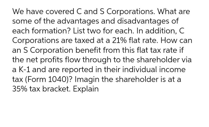 We have covered C and S Corporations. What are
some of the advantages and disadvantages of
each formation? List two for each. In addition, C
Corporations are taxed at a 21% flat rate. How can
an S Corporation benefit from this flat tax rate if
the net profits flow through to the shareholder via
a K-1 and are reported in their individual income
tax (Form 1040)? Imagin the shareholder is at a
35% tax bracket. Explain
