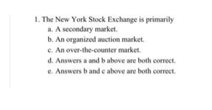 1. The New York Stock Exchange is primarily
a. A secondary market.
b. An organized auction market.
c. An over-the-counter market.
d. Answers a and b above are both correct.
e. Answers b and c above are both correct.
