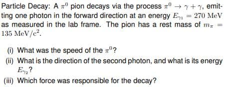 Particle Decay: A pion decays via the process → + 1, emit-
ting one photon in the forward direction at an energy E₁ = 270 MeV
as measured in the lab frame. The pion has a rest mass of m
135 MeV/c².
(i) What was the speed of the º?
(ii) What is the direction of the second photon, and what is its energy
E₂?
(iii) Which force was responsible for the decay?