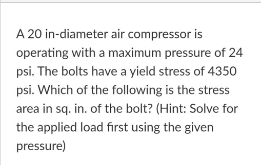 A 20 in-diameter air compressor is
operating with a maximum pressure of 24
psi. The bolts have a yield stress of 4350
psi. Which of the following is the stress
area in sq. in. of the bolt? (Hint: Solve for
the applied load first using the given
pressure)
