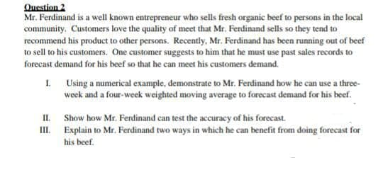 Question 2
Mr. Ferdinand is a well known entrepreneur who sells fresh organic beef to persons in the local
community. Customers love the quality of meet that Mr. Ferdinand sells so they tend to
recommend his product to other persons. Recently, Mr. Ferdinand has been running out of beef
to sell to his customers. One customer suggests to him that he must use past sales records to
forecast demand for his beef so that he can meet his customers demand.
I Using a numerical example, demonstrate to Mr. Ferdinand how he can use a three-
week and a four-week weighted moving average to forecast demand for his beef.
II. Show how Mr. Ferdinand can test the accuracy of his forecast.
II.
Explain to Mr. Ferdinand two ways in which he can benefit from doing forecast for
his beef.

