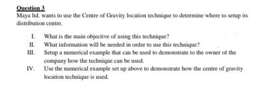 Question 3
Maya ltd. wants to use the Centre of Gravity location technique to determine where to setup its
distribution centre.
I What is the main objective of using this technique?
II. What information will be needed in order to use this technique?
III. Setup a numerical example that can be used to demonstrate to the owner of the
company how the technique can be used.
Use the numerical example set up above to demonstrate how the centre of gravity
location technique is used.
IV.

