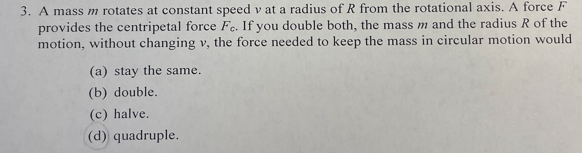 3. A mass m rotates at constant speed v at a radius of R from the rotational axis. A force F
provides the centripetal force Fc. If you double both, the mass m and the radius R of the
motion, without changing v, the force needed to keep the mass in circular motion would
(a) stay the same.
(b) double.
(c) halve.
(d) quadruple.

