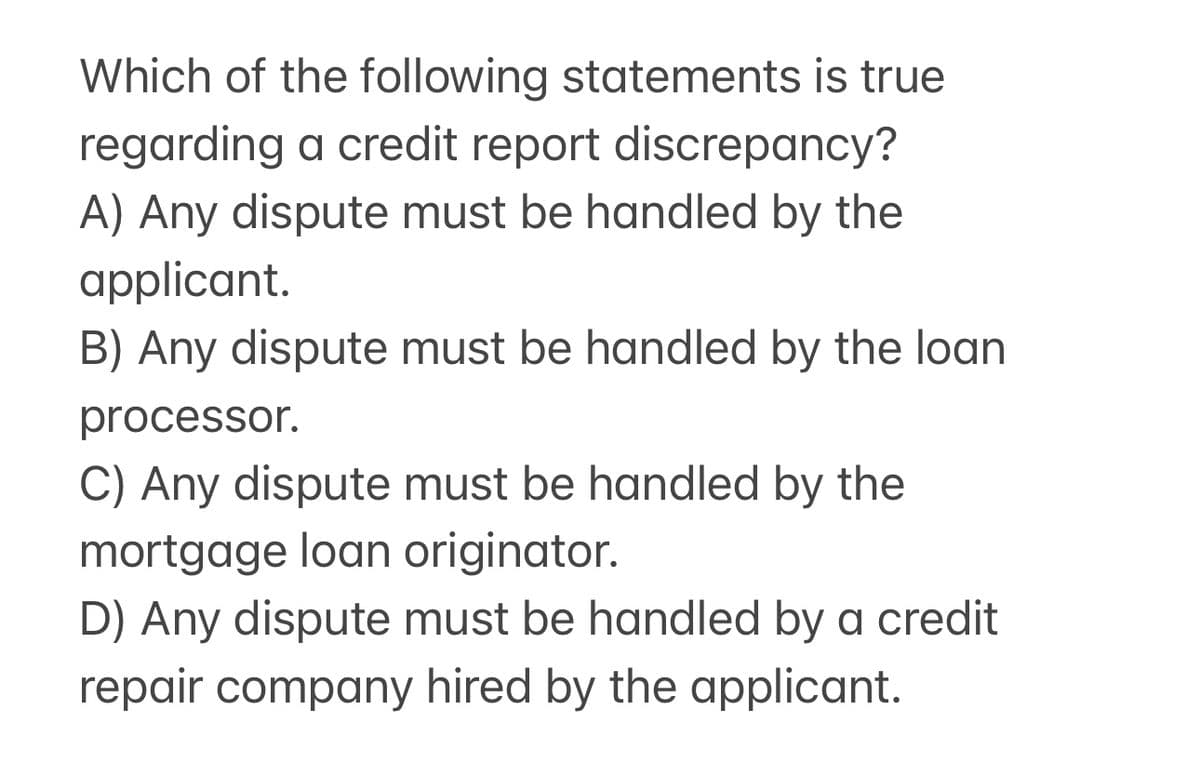 Which of the following statements is true
regarding a credit report discrepancy?
A) Any dispute must be handled by the
applicant.
B) Any dispute must be handled by the loan
processor.
C) Any dispute must be handled by the
mortgage loan originator.
D) Any dispute must be handled by a credit
repair company hired by the applicant.