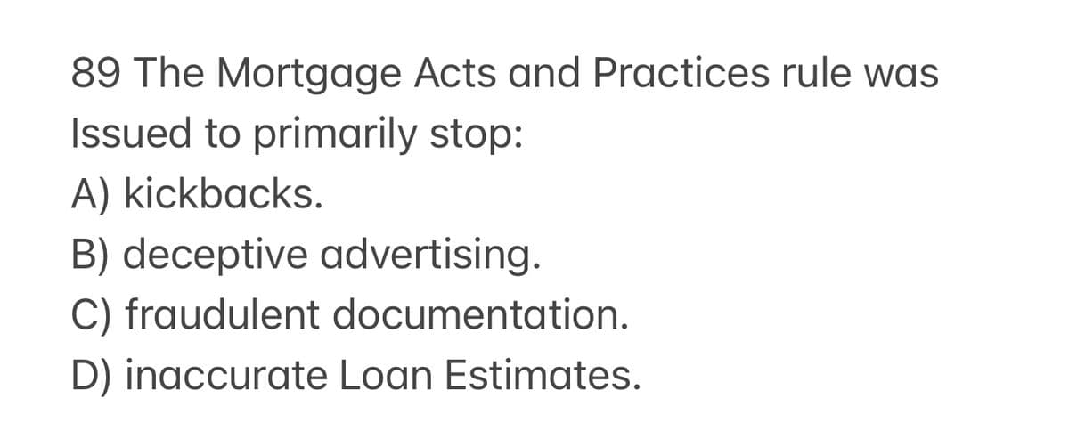89 The Mortgage Acts and Practices rule was
Issued to primarily stop:
A) kickbacks.
B) deceptive advertising.
C) fraudulent documentation.
D) inaccurate Loan Estimates.