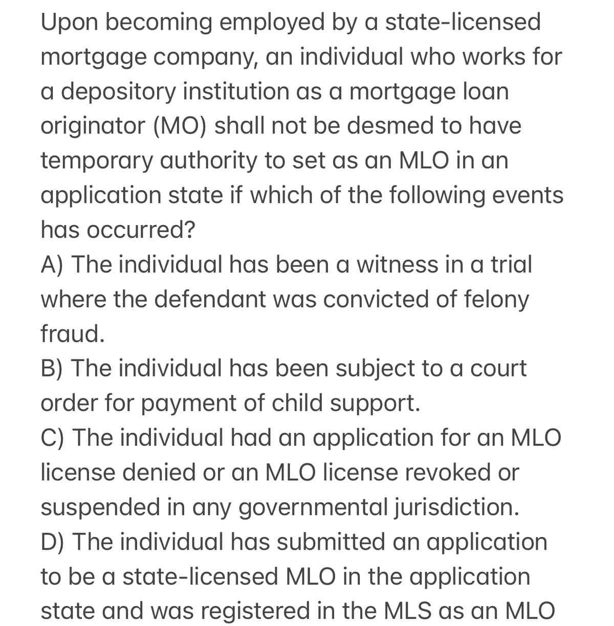Upon becoming employed by a state-licensed
mortgage company, an individual who works for
a depository institution as a mortgage loan
originator (MO) shall not be desmed to have
temporary authority to set as an MLO in an
application state if which of the following events
has occurred?
A) The individual has been a witness in a trial
where the defendant was convicted of felony
fraud.
B) The individual has been subject to a court
order for payment of child support.
C) The individual had an application for an MLO
license denied or an MLO license revoked or
suspended in any governmental jurisdiction.
D) The individual has submitted an application
to be a state-licensed MLO in the application
state and was registered in the MLS as an MLO