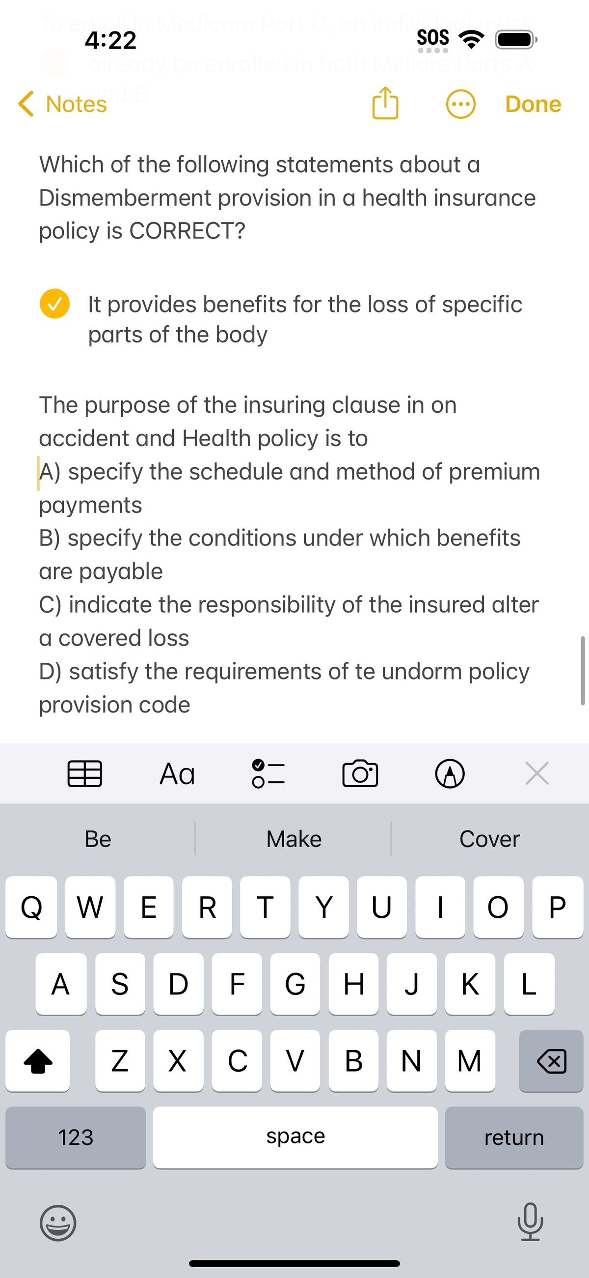 To enrol in Medicare Part C, ar
4:22
be enrolled in both
and B
< Notes
Which of the following statements about a
Dismemberment provision in a health insurance
policy is CORRECT?
It provides benefits for the loss of specific
parts of the body
Be
The purpose of the insuring clause in on
accident and Health policy is to
A) specify the schedule and method of premium
payments
B) specify the conditions under which benefits
are payable
C) indicate the responsibility of the insured alter
a covered loss
D) satisfy the requirements of te undorm policy
provision code
123
dive
SOS
liare Parts A
Ad
N
●●●
||
Make
Done
space
O° ^
Q W WE RTYUIOP
A S D F G H J K L
XCVBNM
Cover
x
return
Q
X