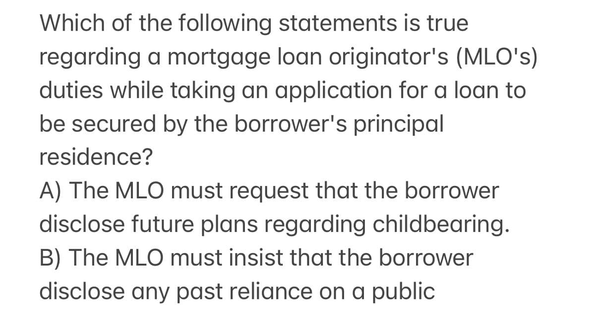Which of the following statements is true
regarding a mortgage loan originator's (MLO's)
duties while taking an application for a loan to
be secured by the borrower's principal
residence?
A) The MLO must request that the borrower
disclose future plans regarding childbearing.
B) The MLO must insist that the borrower
disclose any past reliance on a public