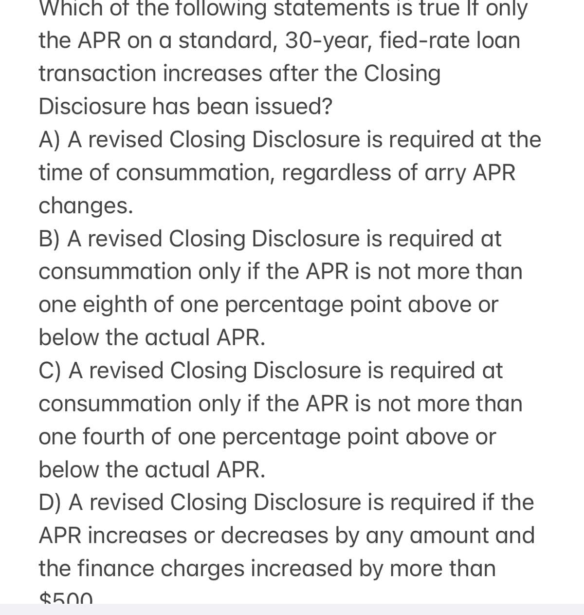 Which of the following statements is true If only
the APR on a standard, 30-year, fied-rate loan
transaction increases after the Closing
Disciosure has bean issued?
A) A revised Closing Disclosure is required at the
time of consummation, regardless of arry APR
changes.
B) A revised Closing Disclosure is required at
consummation only if the APR is not more than
one eighth of one percentage point above or
below the actual APR.
C) A revised Closing Disclosure is required at
consummation only if the APR is not more than
one fourth of one percentage point above or
below the actual APR.
D) A revised Closing Disclosure is required if the
APR increases or decreases by any amount and
the finance charges increased by more than
$500