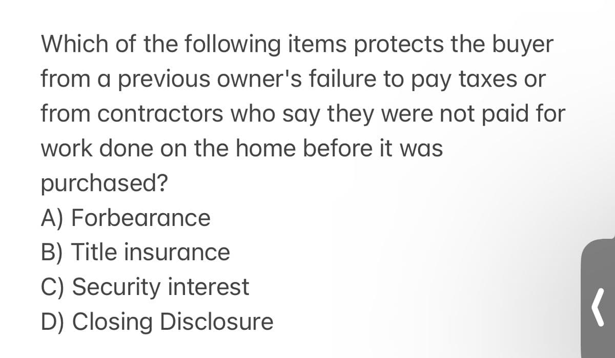 Which of the following items protects the buyer
from a previous owner's failure to pay taxes or
from contractors who say they were not paid for
work done on the home before it was
purchased?
A) Forbearance
B) Title insurance
C) Security interest
D) Closing Disclosure
(