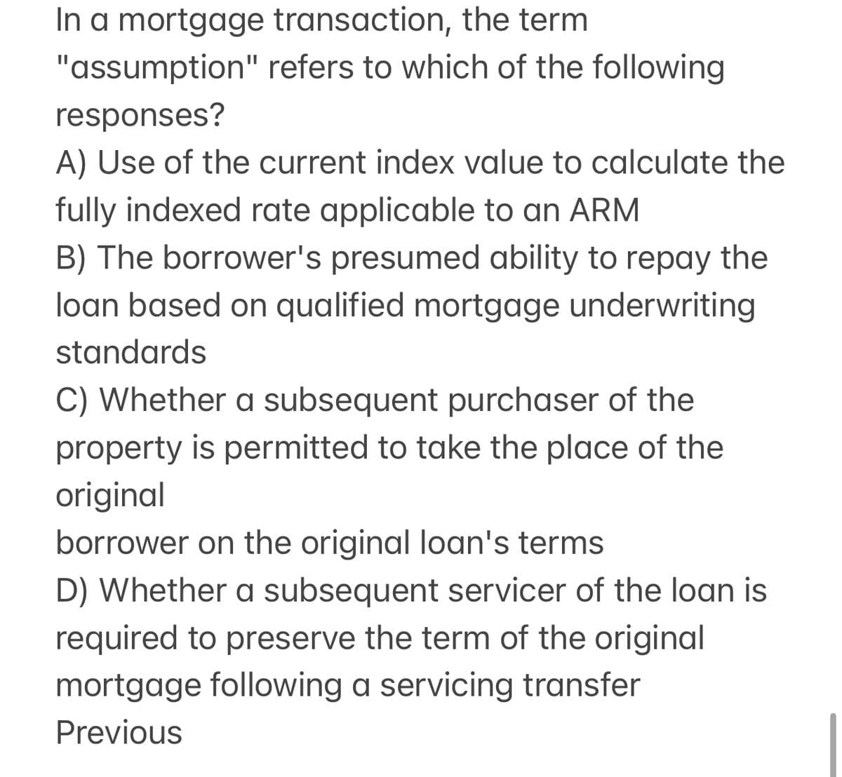 In a mortgage transaction, the term
"assumption" refers to which of the following
responses?
A) Use of the current index value to calculate the
fully indexed rate applicable to an ARM
B) The borrower's presumed ability to repay the
loan based on qualified mortgage underwriting
standards
C) Whether a subsequent purchaser of the
property is permitted to take the place of the
original
borrower on the original loan's terms
D) Whether a subsequent servicer of the loan is
required to preserve the term of the original
mortgage following a servicing transfer
Previous