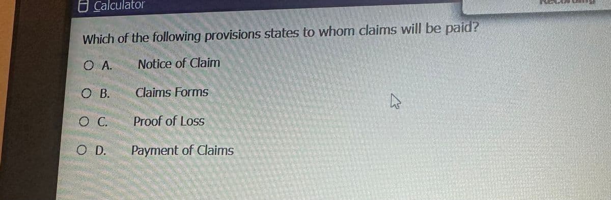 Calculator
Which of the following provisions states to whom claims will be paid?
O A.
Notice of Claim
O B.
O C.
O D.
Claims Forms
Proof of Loss
Payment of Claims
A