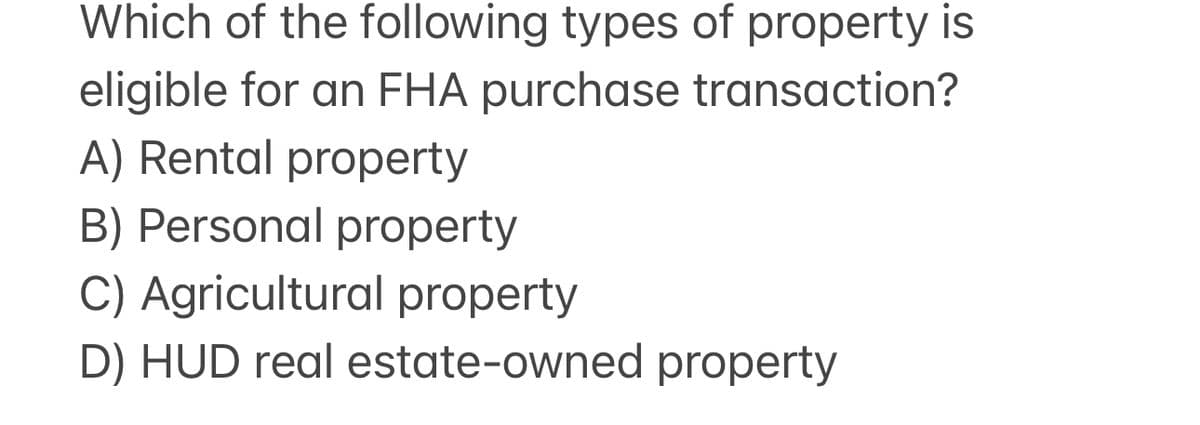 Which of the following types of property is
eligible for an FHA purchase transaction?
A) Rental property
B) Personal property
C) Agricultural property
D) HUD real estate-owned property