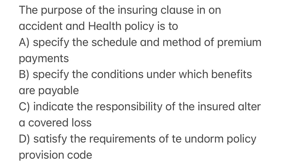 The purpose of the insuring clause in on
accident and Health policy is to
A) specify the schedule and method of premium
payments
B) specify the conditions under which benefits
are payable
C) indicate the responsibility of the insured alter
a covered loss
D) satisfy the requirements of te undorm policy
provision code