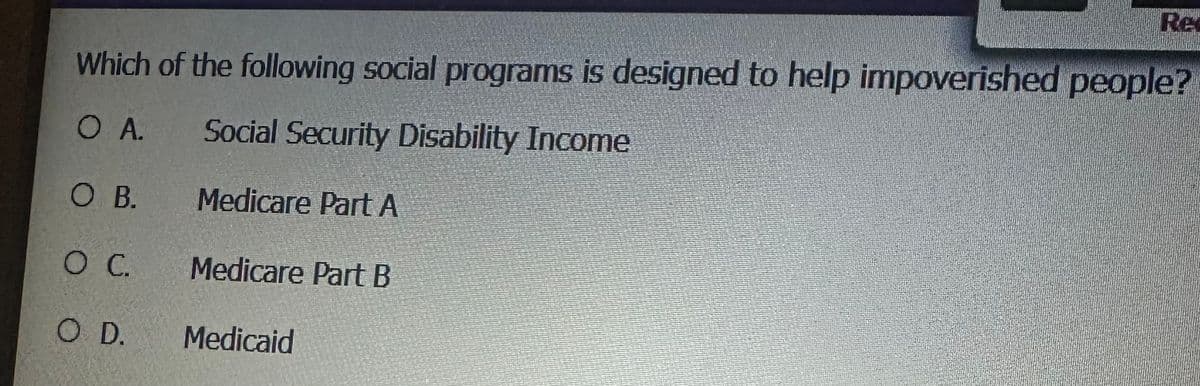 Re
Which of the following social programs is designed to help impoverished people?
OA.
Social Security Disability Income
O B.
Medicare Part A
O C.
Medicare Part B
O D.
Medicaid