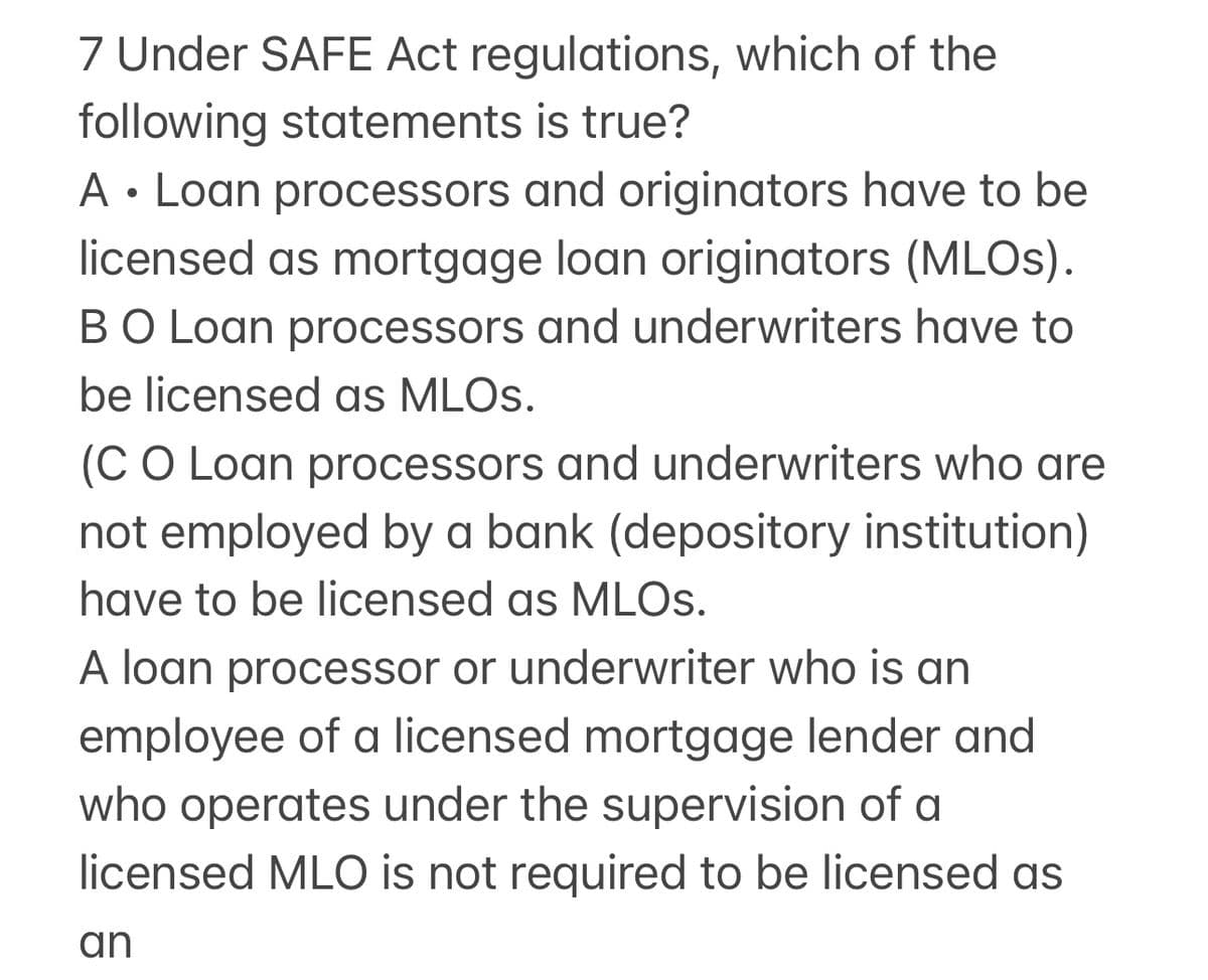 7 Under SAFE Act regulations, which of the
following statements is true?
●
A Loan processors and originators have to be
licensed as mortgage loan originators (MLOS).
BO Loan processors and underwriters have to
be licensed as MLOS.
(C O Loan processors and underwriters who are
not employed by a bank (depository institution)
have to be licensed as MLOS.
A loan processor or underwriter who is an
employee of a licensed mortgage lender and
who operates under the supervision of a
licensed MLO is not required to be licensed as
an