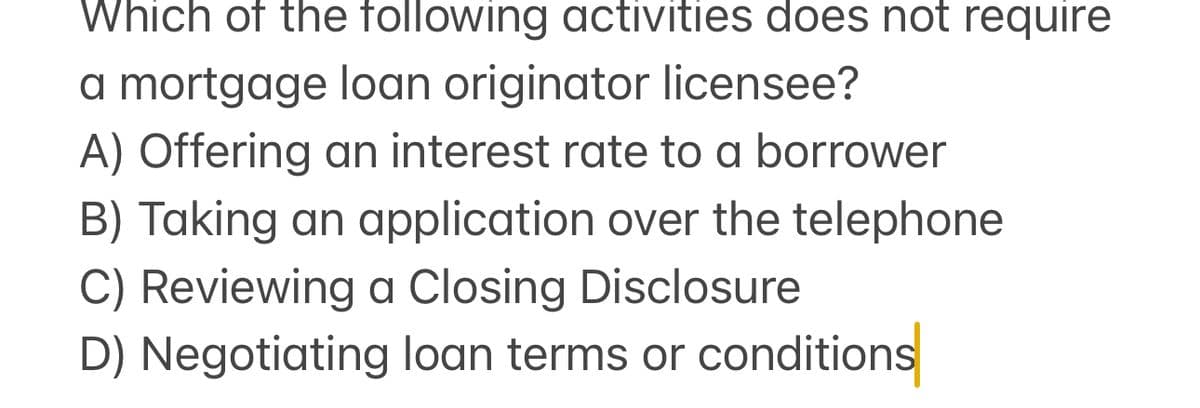 Which of the following activities does not require
a mortgage loan originator licensee?
A) Offering an interest rate to a borrower
B) Taking an application over the telephone
C) Reviewing a Closing Disclosure
D) Negotiating loan terms or conditions