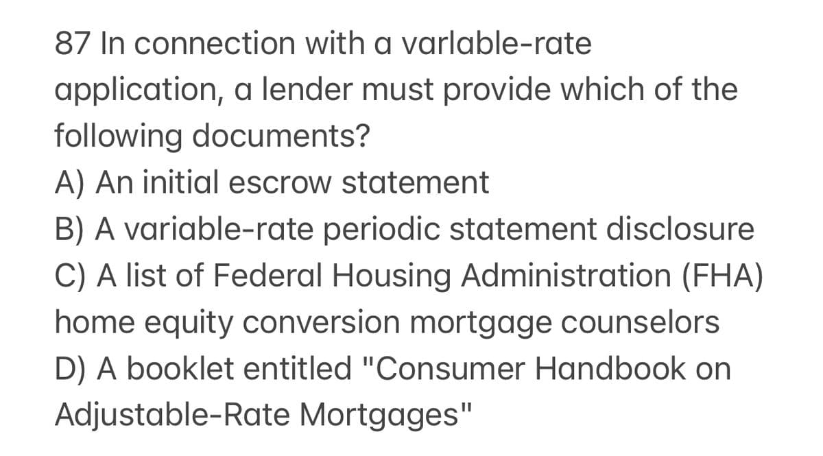 87 In connection with a varlable-rate
application, a lender must provide which of the
following documents?
A) An initial escrow statement
B) A variable-rate periodic statement disclosure
C) A list of Federal Housing Administration (FHA)
home equity conversion mortgage counselors
D) A booklet entitled "Consumer Handbook on
Adjustable-Rate Mortgages"