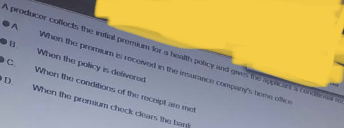 A producer collects the initial premium for a health policy and gives the applicant a conditions roc
When the premium is received in the insurance company's home office
When the policy is delivered
When the conditions of the receipt are met
When the premium check clears the bank
A
B
SC.
