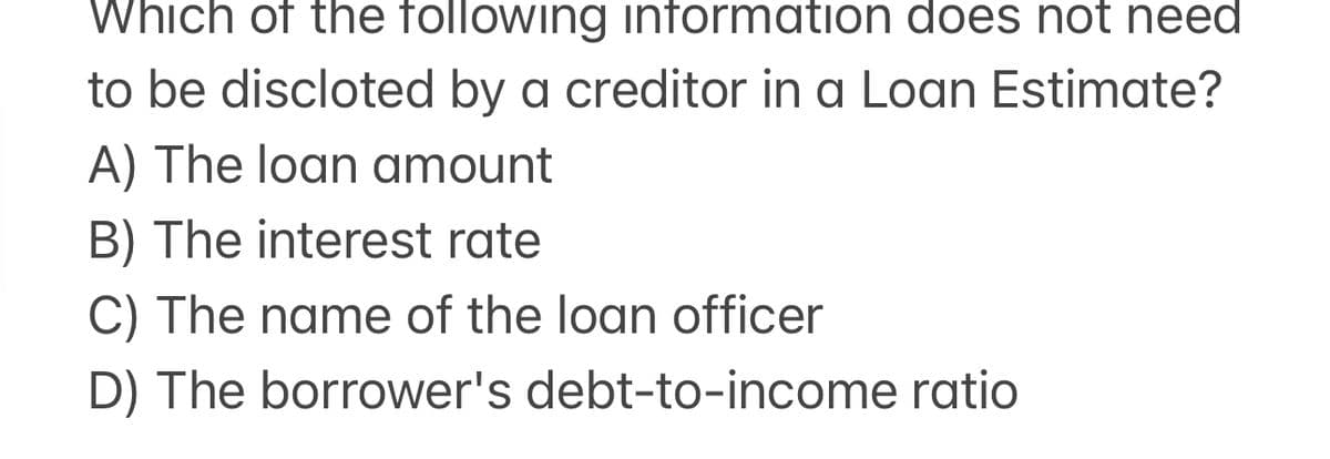 Which of the following information does not need
to be discloted by a creditor in a Loan Estimate?
A) The loan amount
B) The interest rate
C) The name of the loan officer
D) The borrower's debt-to-income ratio