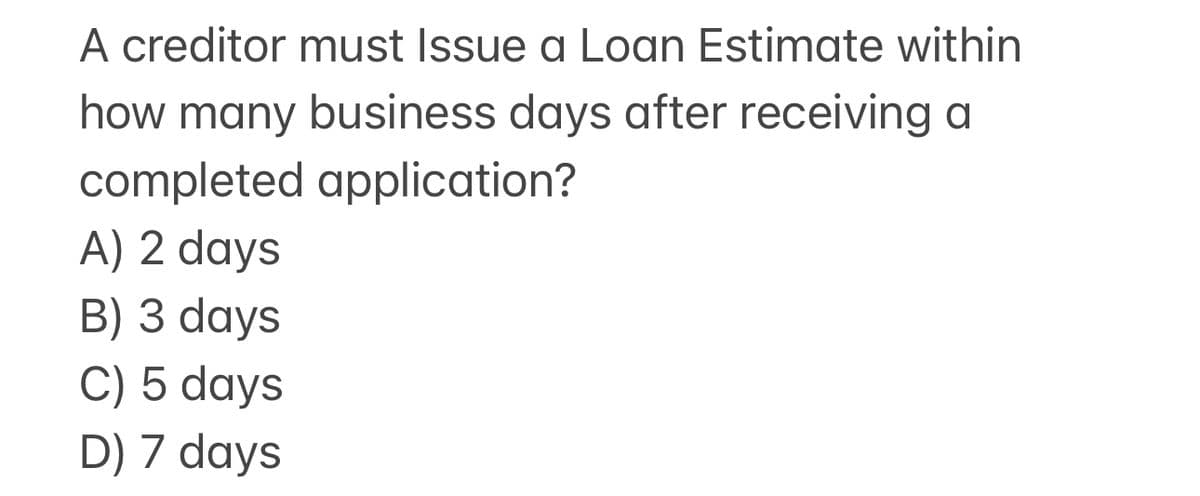 A creditor must Issue a Loan Estimate within
how many business days after receiving a
completed application?
A) 2 days
B) 3 days
C) 5 days
D) 7 days