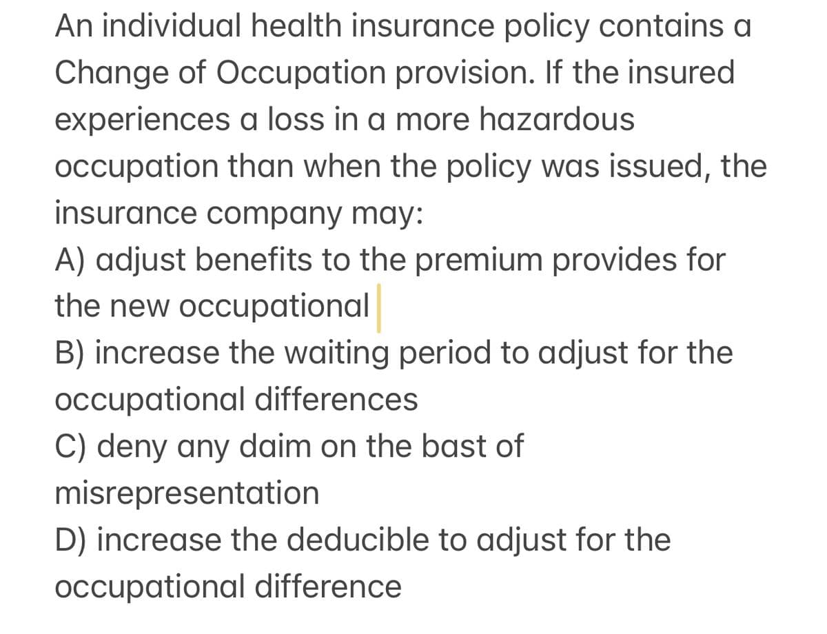 An individual health insurance policy contains a
Change of Occupation provision. If the insured
experiences a loss in a more hazardous
occupation than when the policy was issued, the
insurance company may:
A) adjust benefits to the premium provides for
the new occupational
B) increase the waiting period to adjust for the
occupational differences
C) deny any daim on the bast of
misrepresentation
D) increase the deducible to adjust for the
occupational difference