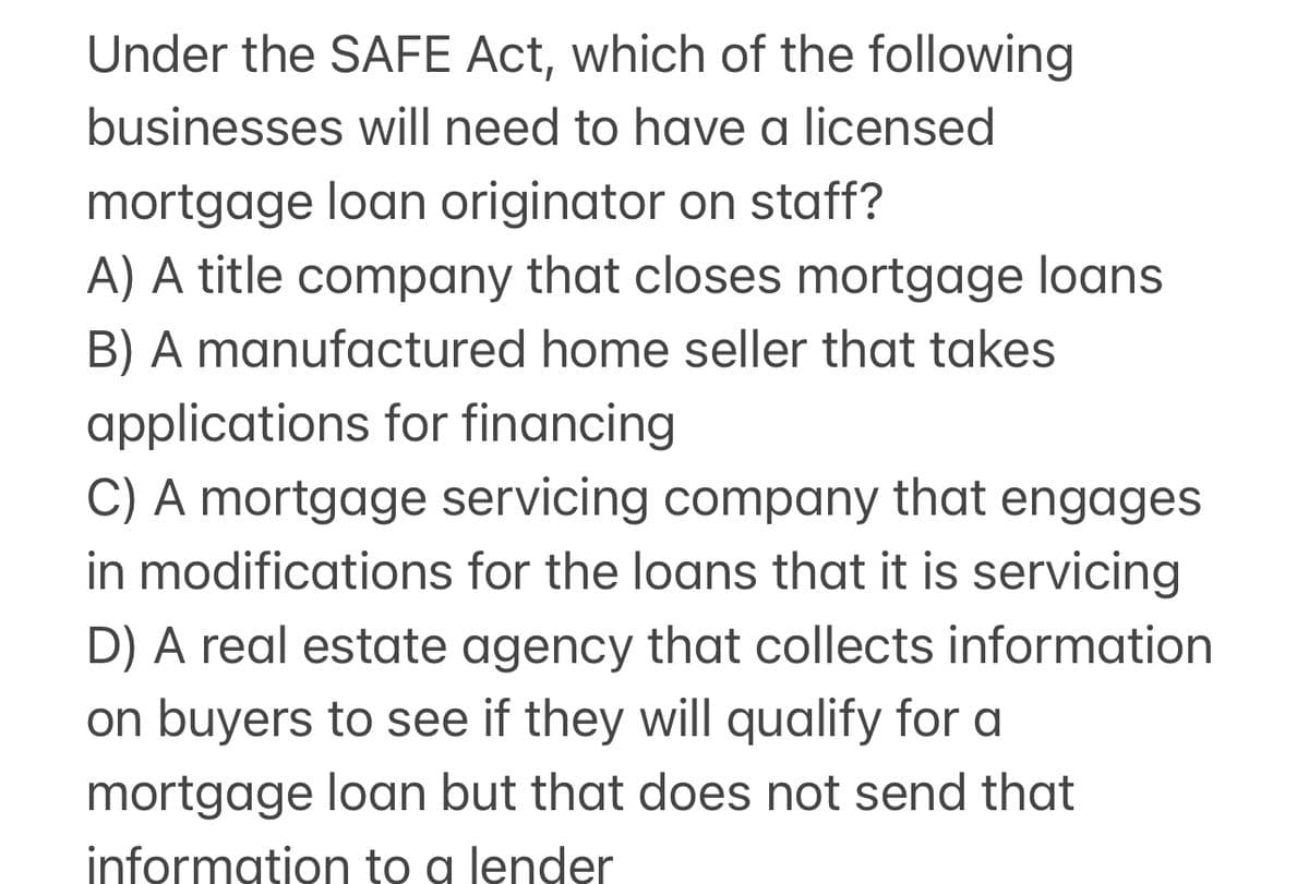 Under the SAFE Act, which of the following
businesses will need to have a licensed
mortgage loan originator on staff?
A) A title company that closes mortgage loans
B) A manufactured home seller that takes
applications for financing
C) A mortgage servicing company that engages
in modifications for the loans that it is servicing
D) A real estate agency that collects information
on buyers to see if they will qualify for a
mortgage loan but that does not send that
information to a lender