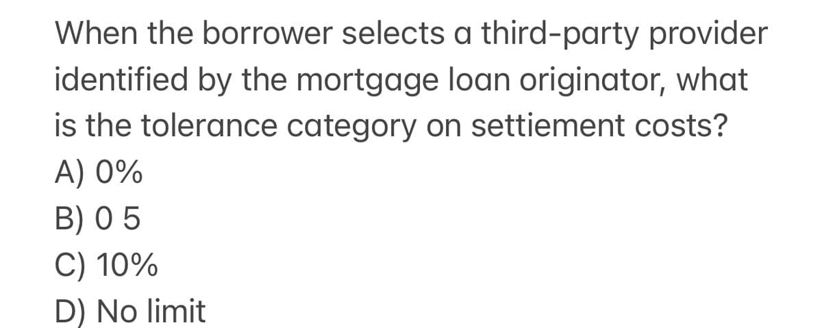 When the borrower selects a third-party provider
identified by the mortgage loan originator, what
is the tolerance category on settiement costs?
A) 0%
B) 05
C) 10%
D) No limit