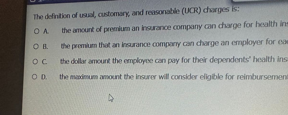The definition of usual, customary, and reasonable (UCR) charges is:
O A. the amount of premium an insurance company can charge for health ins
the premium that an insurance company can charge an employer for eac
the dollar amount the employee can pay for their dependents' health ins
the maximum amount the insurer will consider eligible for reimbursement
O B.
O C.
O D.
2