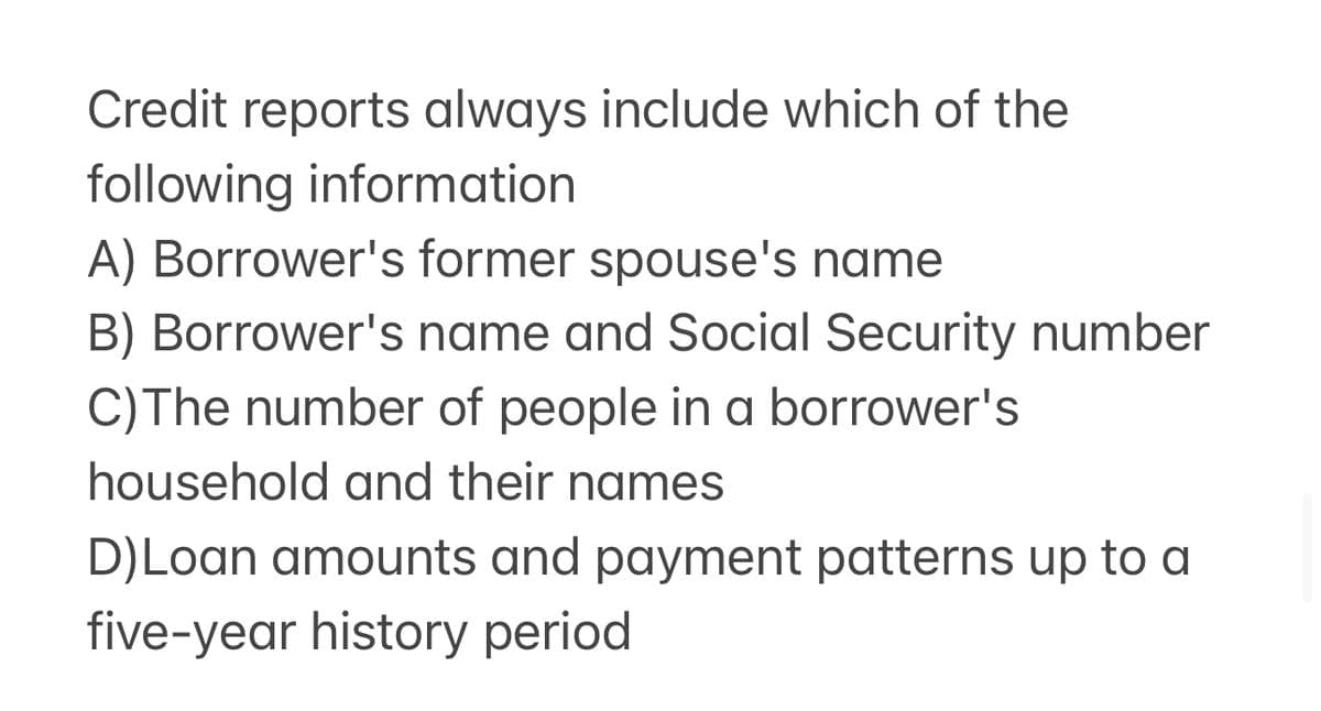 Credit reports always include which of the
following information
A) Borrower's former spouse's name
B) Borrower's name and Social Security number
C) The number of people in a borrower's
household and their names
D)Loan amounts and payment patterns up to a
five-year history period