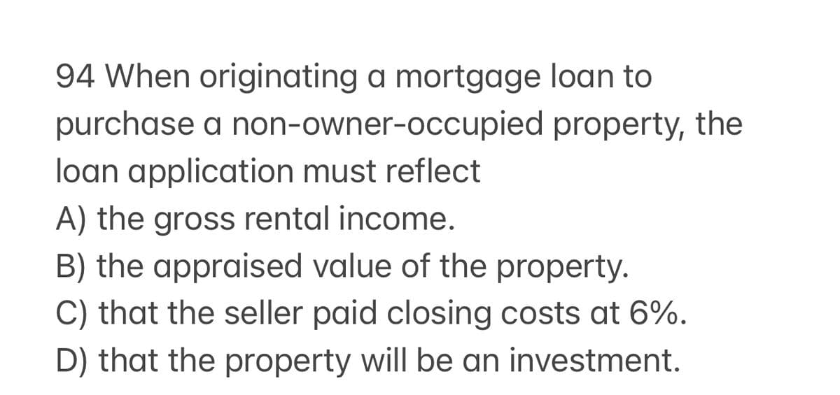 94 When originating a mortgage loan to
purchase a non-owner-occupied
loan application must reflect
property, the
A) the gross rental income.
B) the appraised value of the property.
C) that the seller paid closing costs at 6%.
D) that the property will be an investment.