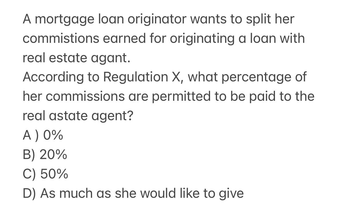 A mortgage loan originator wants to split her
commistions earned for originating a loan with
real estate agant.
According to Regulation X, what percentage of
her commissions are permitted to be paid to the
real astate agent?
A ) 0%
B) 20%
C) 50%
D) As much as she would like to give