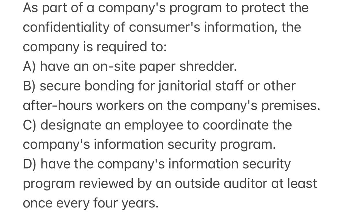 As part of a company's program to protect the
confidentiality of consumer's information, the
company is required to:
A) have an on-site paper shredder.
B) secure bonding for janitorial staff or other
after-hours workers on the company's premises.
C) designate an employee to coordinate the
company's information security program.
D) have the company's information security
program reviewed by an outside auditor at least
once every four years.