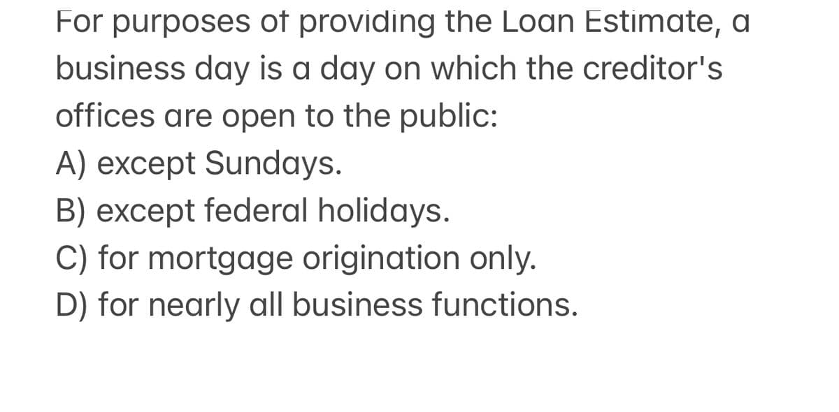For purposes of providing the Loan Estimate, a
business day is a day on which the creditor's
offices are open to the public:
A) except Sundays.
B) except federal holidays.
C) for mortgage origination only.
D) for nearly all business functions.