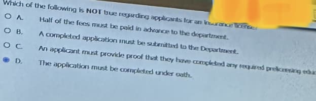 Which of the following is NOT true regarding applicants for an insurance Toense:
O A
Half of the fees must be paid in advance to the department.
OB.
A completed application must be submitted to the Department.
OC
An applicant must provide proof that they have completed any required prekening educ
The application must be completed under oath
D.