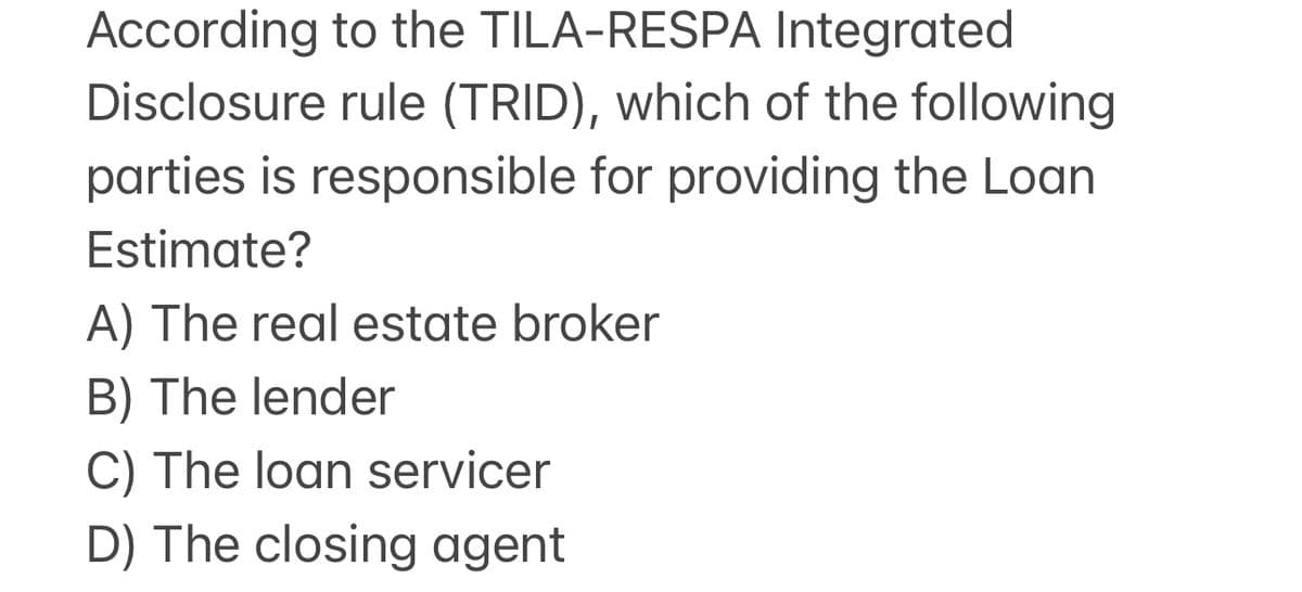 According to the TILA-RESPA Integrated
Disclosure rule (TRID), which of the following
parties is responsible for providing the Loan
Estimate?
A) The real estate broker
B) The lender
C) The loan servicer
D) The closing agent