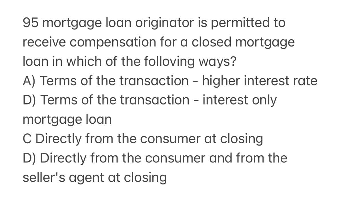 95 mortgage loan originator is permitted to
receive compensation for a closed mortgage
loan in which of the folloving ways?
A) Terms of the transaction - higher interest rate
D) Terms of the transaction - interest only
mortgage loan
C Directly from the consumer at closing
D) Directly from the consumer and from the
seller's agent at closing