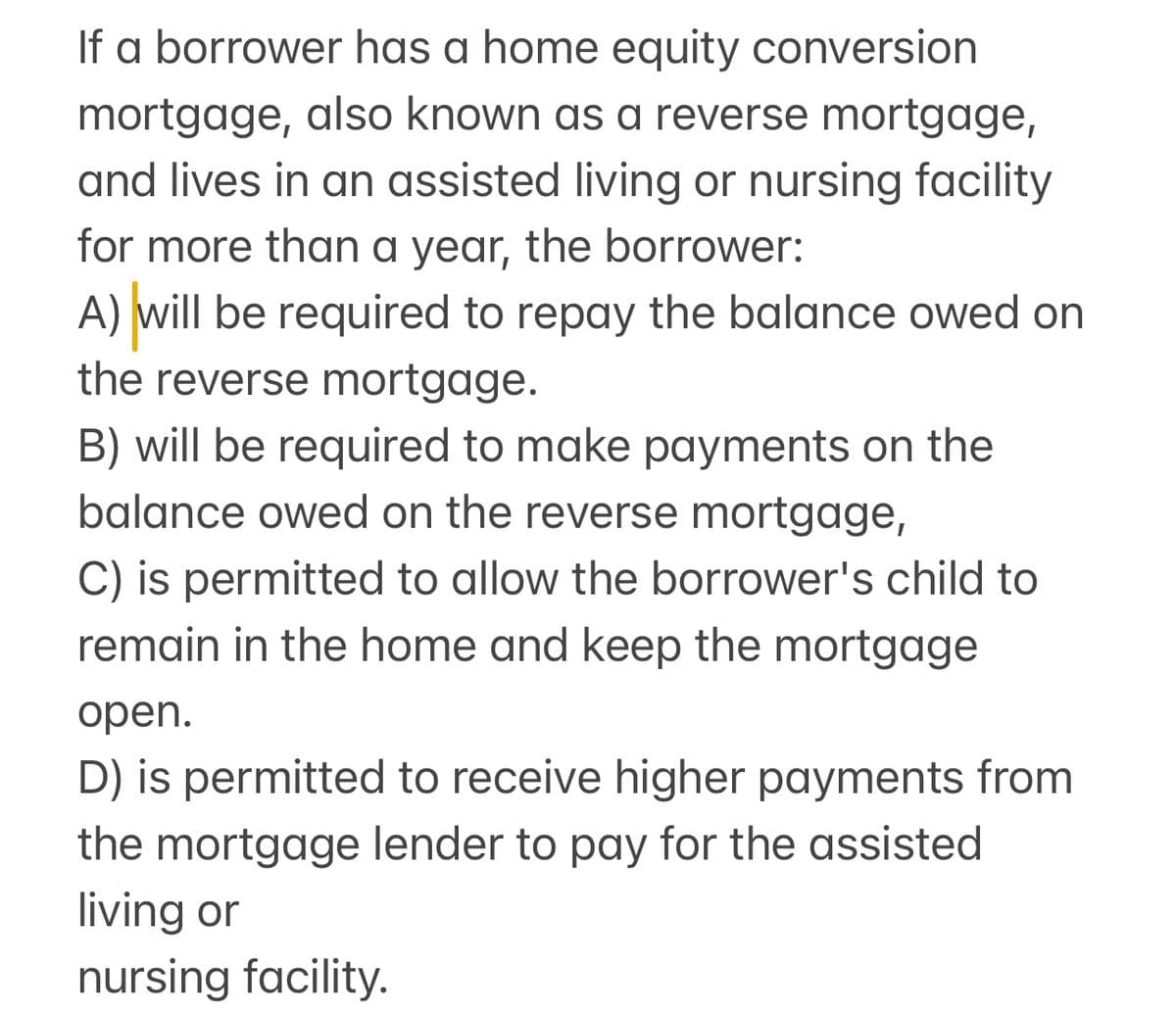If a borrower has a home equity conversion
mortgage, also known as a reverse mortgage,
and lives in an assisted living or nursing facility
for more than a year, the borrower:
A) will be required to repay the balance owed on
the reverse mortgage.
B) will be required to make payments on the
balance owed on the reverse mortgage,
C) is permitted to allow the borrower's child to
remain in the home and keep the mortgage
open.
D) is permitted to receive higher payments from
the mortgage lender to pay for the assisted
living or
nursing facility.