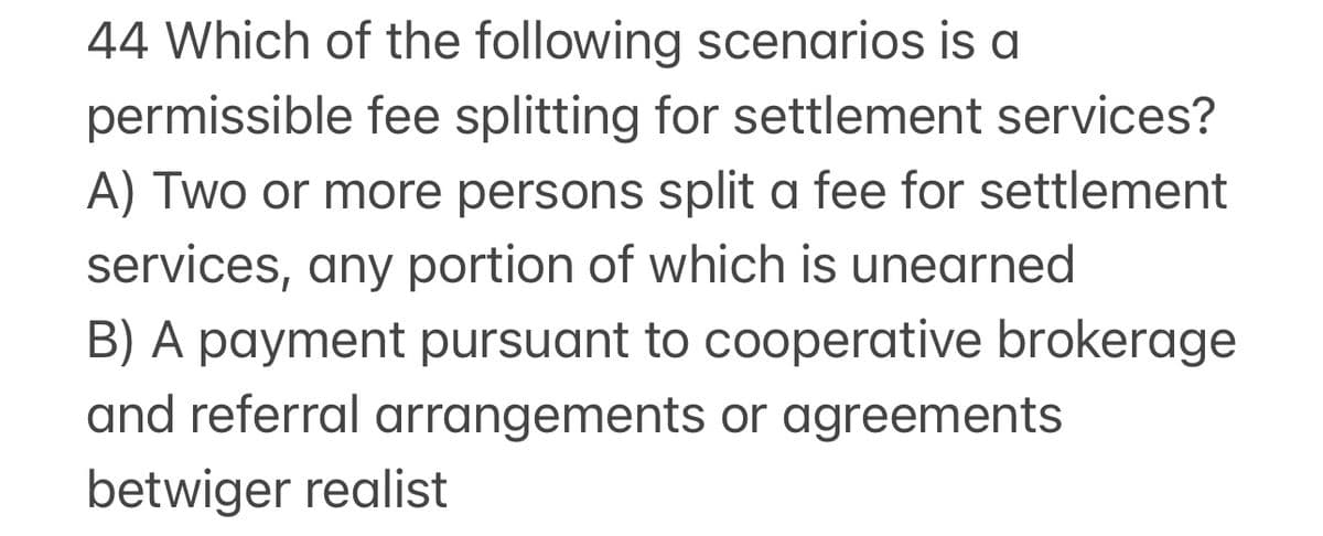 44 Which of the following scenarios is a
permissible fee splitting for settlement services?
A) Two or more persons split a fee for settlement
services, any portion of which is unearned
B) A payment pursuant to cooperative brokerage
and referral arrangements or agreements
betwiger realist