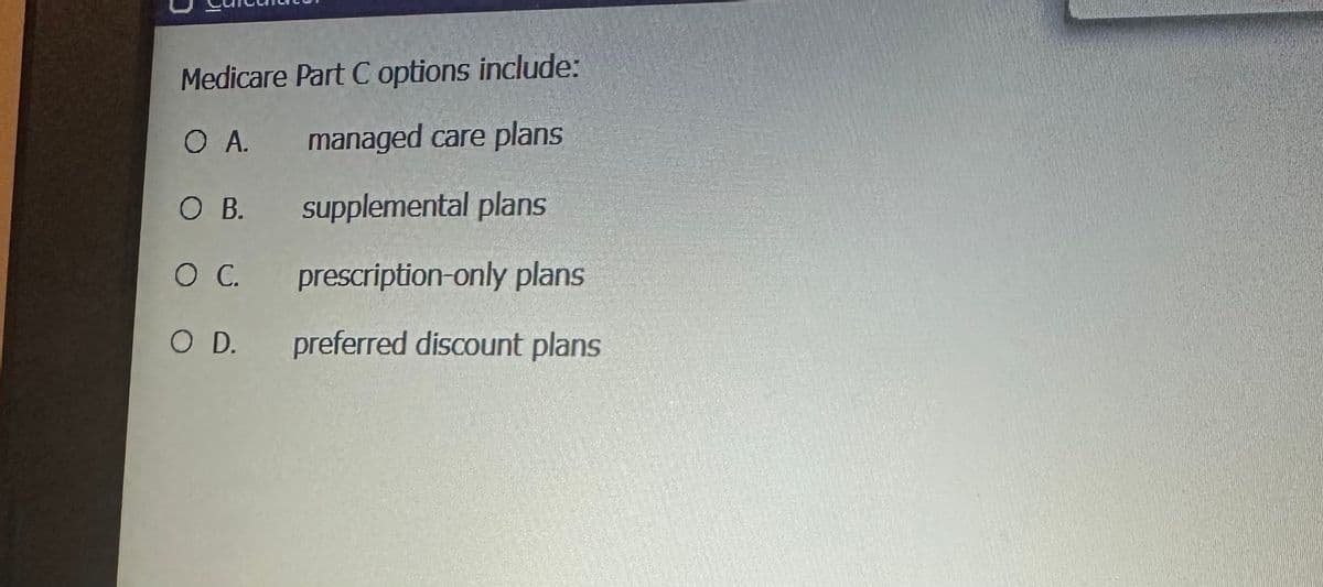 Medicare Part C options include:
O A.
managed care plans
O B.
supplemental plans
O C.
prescription-only plans
O D.
preferred discount plans