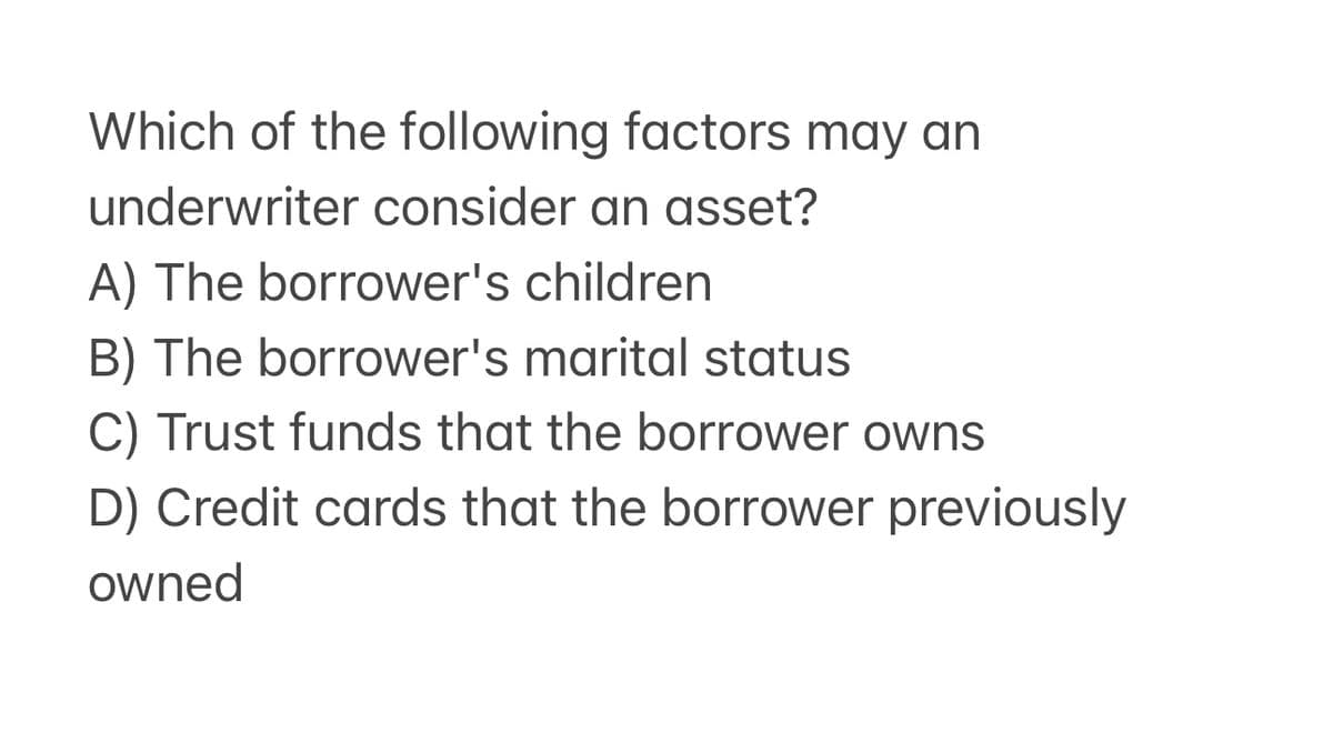 Which of the following factors may an
underwriter consider an asset?
A) The borrower's children
B) The borrower's marital status
C) Trust funds that the borrower owns
D) Credit cards that the borrower previously
owned